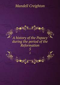 A history of the Papacy during the period of the Reformation. 5