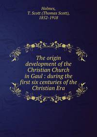 The origin &amp; development of the Christian Church in Gaul : during the first six centuries of the Christian Era
