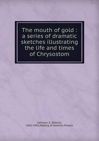 The mouth of gold : a series of dramatic sketches illustrating the life and times of Chrysostom