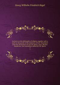 Lectures on the philosophy of religion, together with a work on the proofs of the existence of God. Translated from the 2d German ed. by E.B. Speirs, and J. Burdon Sanderson: the translation edited by E.B. Speirs. 3