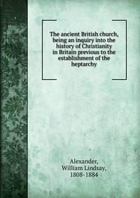 The ancient British church, being an inquiry into the history of Christianity in Britain previous to the establishment of the heptarchy