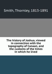 The history of Joshua, viewed in connection with the topography of Canaan, and the customs of the times in which he lived