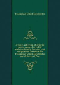 A choice collection of spiritual hymns, adapted to public, social and family devotion, and designed for the use of the Evangelical United Mennonites and all lovers of Zion