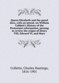 Queen Elizabeth and the penal laws, with an introd. on William Cobbett's History of the Protestant reformation, passing in review the reigns of Henry VIII, Edward VI, and Mary