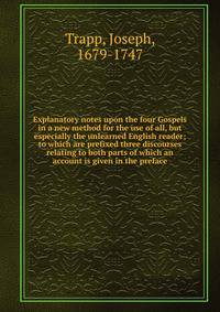 Explanatory notes upon the four Gospels in a new method for the use of all, but especially the unlearned English reader; to which are prefixed three discourses relating to both parts of which an account is given in the preface