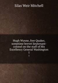 Hugh Wynne, free Quaker, sometime brevet lieutenant-colonel on the staff of His Excellency General Washington. 1