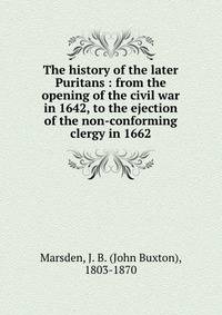 The history of the later Puritans : from the opening of the civil war in 1642, to the ejection of the non-conforming clergy in 1662