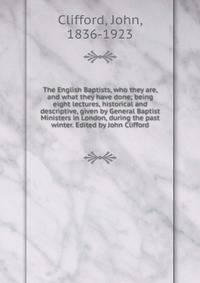 The English Baptists, who they are, and what they have done; being eight lectures, historical and descriptive, given by General Baptist Ministers in London, during the past winter. Edited by John Clifford