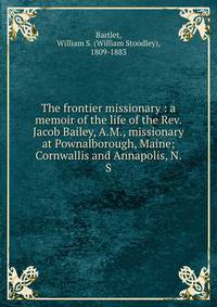 The frontier missionary : a memoir of the life of the Rev. Jacob Bailey, A.M., missionary at Pownalborough, Maine; Cornwallis and Annapolis, N. S