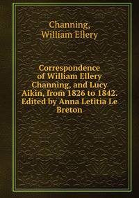 Correspondence of William Ellery Channing, and Lucy Aikin, from 1826 to 1842. Edited by Anna Letitia Le Breton