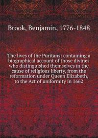 The lives of the Puritans: containing a biographical account of those divines who distinguished themselves in the cause of religious liberty, from the reformation under Queen Elizabeth, to the Act of uniformity in 1662
