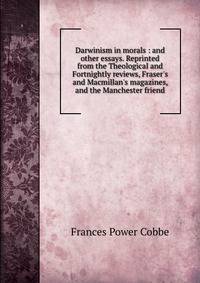 Darwinism in morals : and other essays. Reprinted from the Theological and Fortnightly reviews, Fraser's and Macmillan's magazines, and the Manchester friend