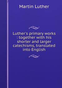 Luther's primary works : together with his shorter and larger catechisms, translated into English