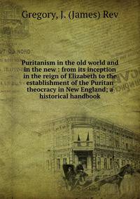 Puritanism in the old world and in the new : from its inception in the reign of Elizabeth to the establishment of the Puritan theocracy in New England; a historical handbook
