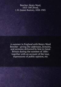 A summer in England with Henry Ward Beecher : giving the addresses, lectures, and sermons delivered by him in Great Britain during the summer of 1886 : together with an account of the tour, expressions of public opinion, etc