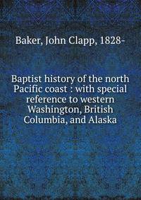 Baptist history of the north Pacific coast : with special reference to western Washington, British Columbia, and Alaska