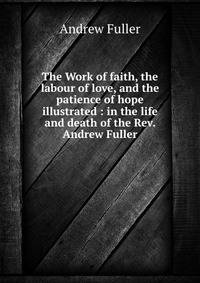 The Work of faith, the labour of love, and the patience of hope illustrated : in the life and death of the Rev. Andrew Fuller