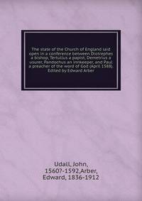 The state of the Church of England laid open in a conference between Diotrephes a bishop, Tertullus a papist, Demetrius a usurer, Pandochus an innkeeper, and Paul a preacher of the word of God (April 1588). Edited by Edward Arber