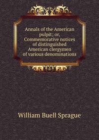 Annals of the American pulpit; or, Commemorative notices of distinguished American clergymen of various denominations