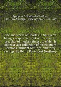 Life and works of Charles H. Spurgeon being a graphic account of the greatest preacher of modern times . to which is added a vast collection of his eloquent sermons, brilliant writings, and witty sayings. By Henry Davenport Northrop