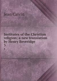 Institutes of the Christian religion; a new translation by Henry Beveridge. 3