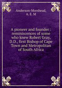 A pioneer and founder : reminiscences of some who knew Robert Gray, D.D., first Bishop of Cape Town and Metropolitan of South Africa