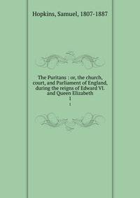 The Puritans : or, the church, court, and Parliament of England, during the reigns of Edward VI. and Queen Elizabeth. 1