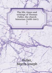 The life, times and writings of Thomas Fuller, the church historian (1608-1661). 2
