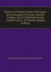 Memoir of Daniel Arthur McGregor, late principal of Toronto Baptist College. 2d ed. Published by the Alumni Assoc. of Toronto Baptist College