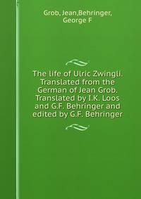 The life of Ulric Zwingli. Translated from the German of Jean Grob. Translated by I.K. Loos and G.F. Behringer and edited by G.F. Behringer