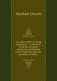Lincoln's words on living questions : A collection of all the recorded utterances of Abraham Lincoln bearing upon the questions of today ;