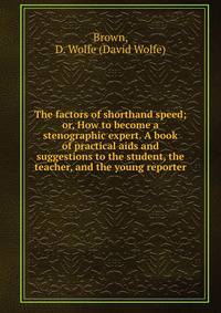 The factors of shorthand speed; or, How to become a stenographic expert. A book of practical aids and suggestions to the student, the teacher, and the young reporter