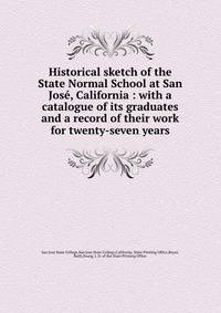 Historical sketch of the State Normal School at San Jose, California : with a catalogue of its graduates and a record of their work for twenty-seven years