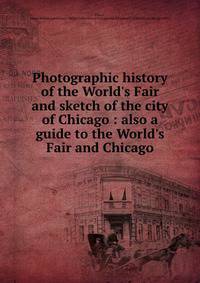 Photographic history of the World's Fair and sketch of the city of Chicago : also a guide to the World's Fair and Chicago