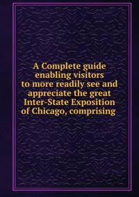 A Complete guide enabling visitors to more readily see and appreciate the great Inter-State Exposition of Chicago, comprising