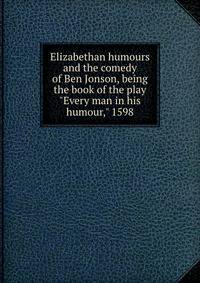 Elizabethan humours and the comedy of Ben Jonson, being the book of the play "Every man in his humour," 1598