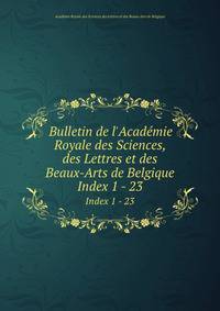 Bulletin de l`Acadmie Royale des Sciences, des Lettres et des Beaux-Arts de Belgique. Index 1 - 23