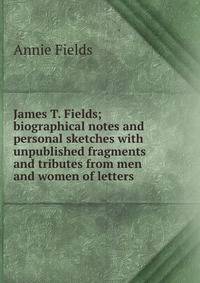 James T. Fields; biographical notes and personal sketches with unpublished fragments and tributes from men and women of letters