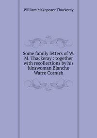 Some family letters of W.M. Thackeray : together with recollections by his kinswoman Blanche Warre Cornish