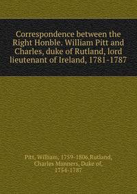 Correspondence between the Right Honble. William Pitt and Charles, duke of Rutland, lord lieutenant of Ireland, 1781-1787