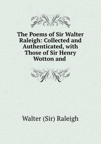 The Poems of Sir Walter Raleigh: Collected and Authenticated, with Those of Sir Henry Wotton and .
