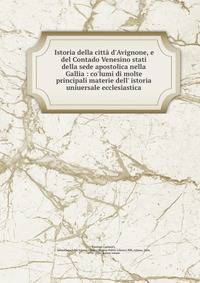 Istoria della citt? d'Avignone, e del Contado Venesino stati della sede apostolica nella Gallia : co'lumi di molte principali materie dell' istoria uniuersale ecclesiastica