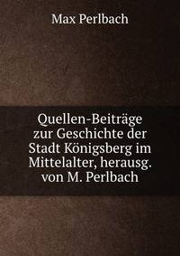 Quellen-Beitrage zur Geschichte der Stadt Konigsberg im Mittelalter, herausg. von M. Perlbach