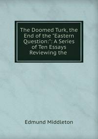 The Doomed Turk, the End of the "Eastern Question:": A Series of Ten Essays Reviewing the .