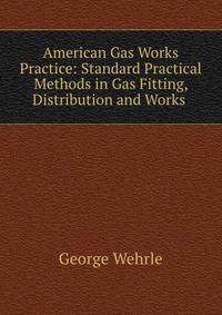 American Gas Works Practice: Standard Practical Methods in Gas Fitting, Distribution and Works .