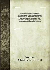 Norton's complete hand-book of Havana and Cuba : containing full information for the tourist, settler, and investor; also an account of the American military occupation, with . illustrations and a map of Havana
