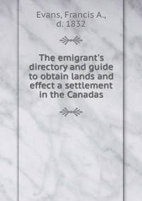 The emigrant's directory and guide to obtain lands and effect a settlement in the Canadas