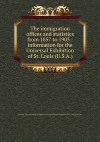 The immigration offices and statistics from 1857 to 1903 : information for the Universal Exhibition of St. Louis (U.S.A.)