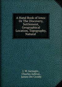 A Hand Book of Iowa: Or The Discovery, Settlement, Geographical Location, Topography, Natural .