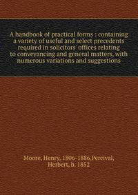 A handbook of practical forms : containing a variety of useful and select precedents required in solicitors' offices relating to conveyancing and general matters, with numerous variations and suggestions